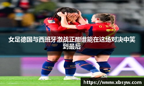 女足德国与西班牙激战正酣谁能在这场对决中笑到最后